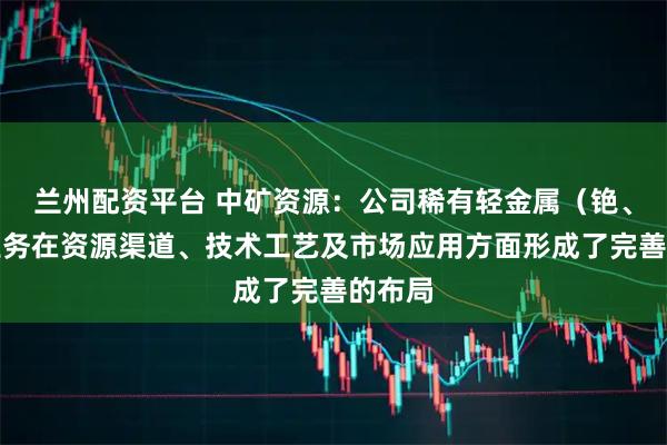 兰州配资平台 中矿资源：公司稀有轻金属（铯、铷）业务在资源渠道、技术工艺及市场应用方面形成了完善的布局