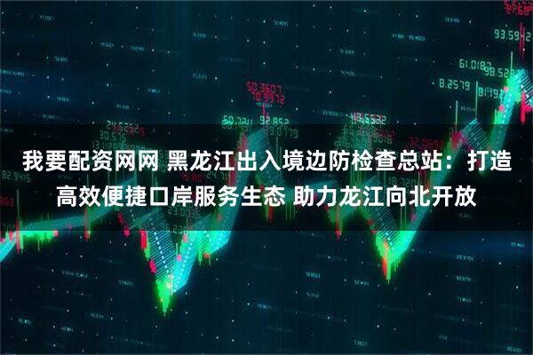 我要配资网网 黑龙江出入境边防检查总站：打造高效便捷口岸服务生态 助力龙江向北开放