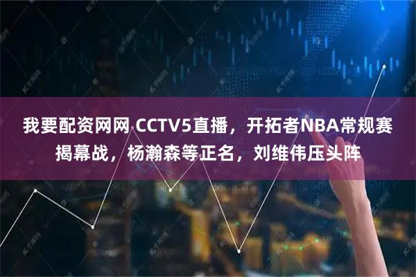 我要配资网网 CCTV5直播，开拓者NBA常规赛揭幕战，杨瀚森等正名，刘维伟压头阵