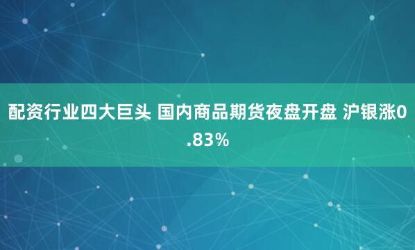 配资行业四大巨头 国内商品期货夜盘开盘 沪银涨0.83%