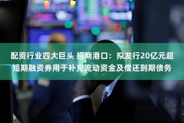 配资行业四大巨头 招商港口：拟发行20亿元超短期融资券用于补充流动资金及偿还到期债务