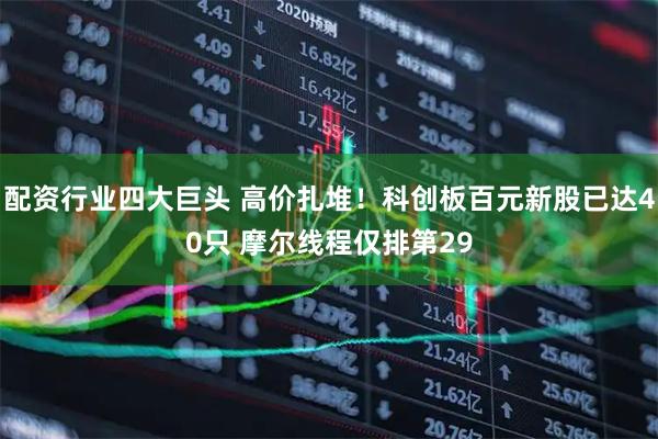 配资行业四大巨头 高价扎堆！科创板百元新股已达40只 摩尔线程仅排第29