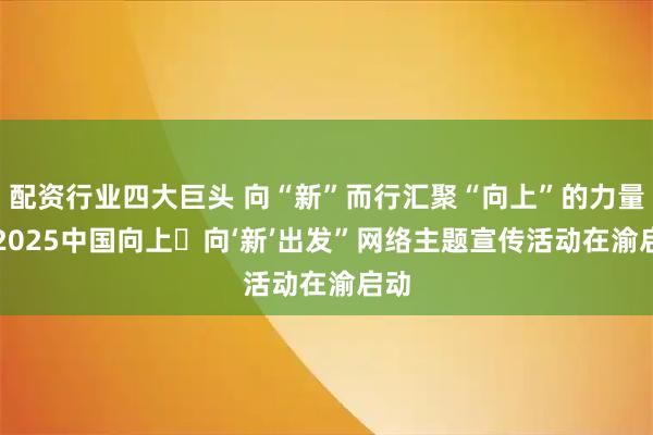 配资行业四大巨头 向“新”而行汇聚“向上”的力量 “2025中国向上・向‘新’出发”网络主题宣传活动在渝启动