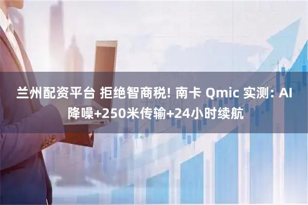 兰州配资平台 拒绝智商税! 南卡 Qmic 实测: AI 降噪+250米传输+24小时续航