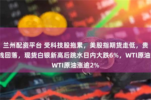 兰州配资平台 受科技股拖累，美股指期货走低，贵金属全线回落，现货白银新高后跳水日内大跌6%，WTI原油涨逾2%