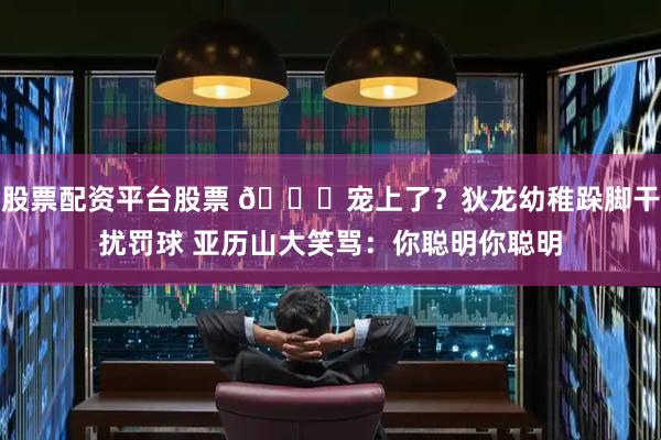 股票配资平台股票 😍宠上了？狄龙幼稚跺脚干扰罚球 亚历山大笑骂：你聪明你聪明