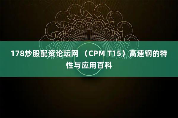 178炒股配资论坛网 （CPM T15）高速钢的特性与应用百科