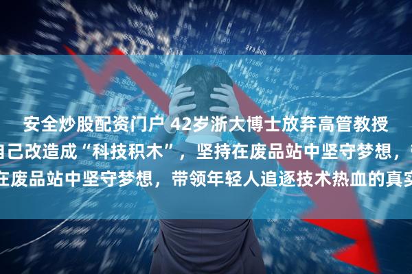安全炒股配资门户 42岁浙大博士放弃高管教授身份，用40万买车库自己改造成“科技积木”，坚持在废品站中坚守梦想，带领年轻人追逐技术热血的真实写照