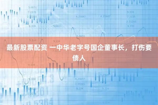 最新股票配资 一中华老字号国企董事长，打伤要债人