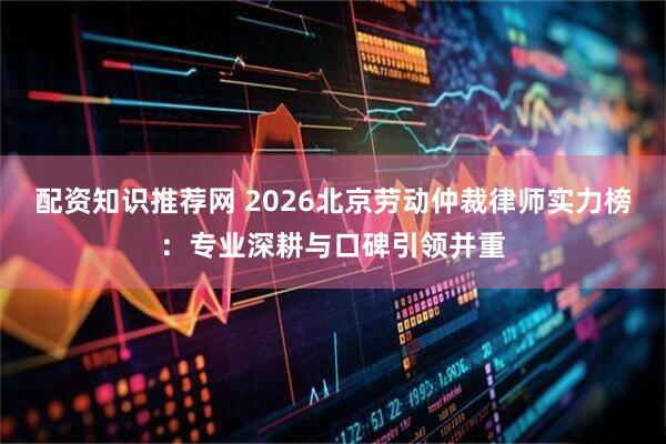 配资知识推荐网 2026北京劳动仲裁律师实力榜：专业深耕与口碑引领并重