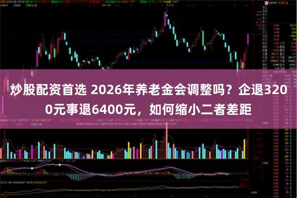 炒股配资首选 2026年养老金会调整吗？企退3200元事退6400元，如何缩小二者差距