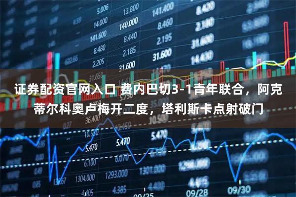 证券配资官网入口 费内巴切3-1青年联合，阿克蒂尔科奥卢梅开二度，塔利斯卡点射破门