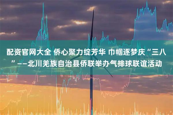 配资官网大全 侨心聚力绽芳华 巾帼逐梦庆“三八”——北川羌族自治县侨联举办气排球联谊活动