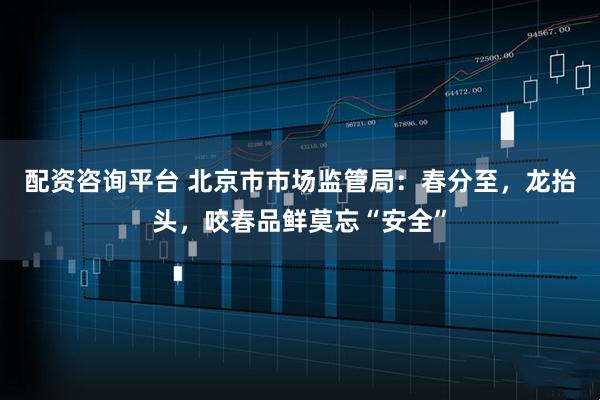 配资咨询平台 北京市市场监管局：春分至，龙抬头，咬春品鲜莫忘“安全”