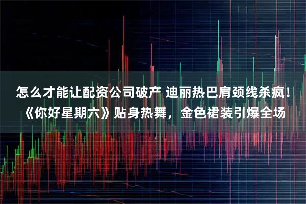 怎么才能让配资公司破产 迪丽热巴肩颈线杀疯！《你好星期六》贴身热舞，金色裙装引爆全场