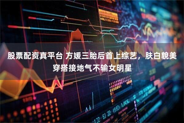 股票配资真平台 方媛三胎后首上综艺，肤白貌美穿搭接地气不输女明星